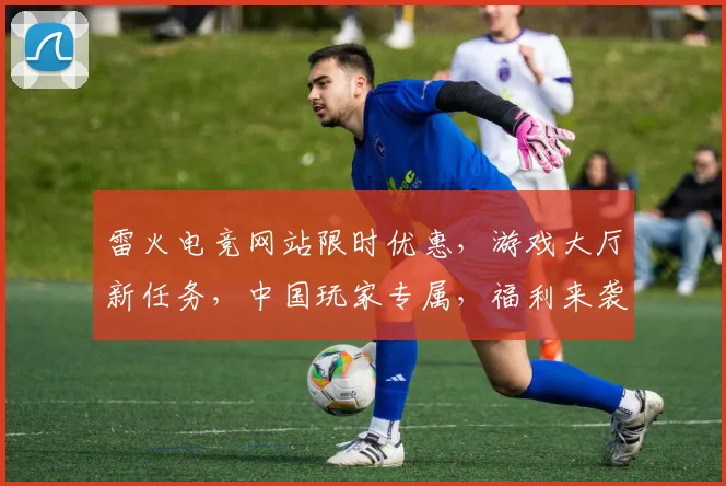雷火电竞网站限时优惠，游戏大厅新任务，中国玩家专属，福利来袭，速来参与，赢大奖