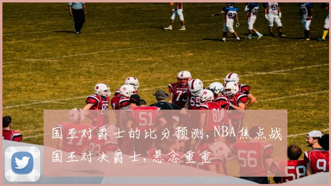 国王对爵士的比分预测,NBA焦点战国王对决爵士,悬念重重